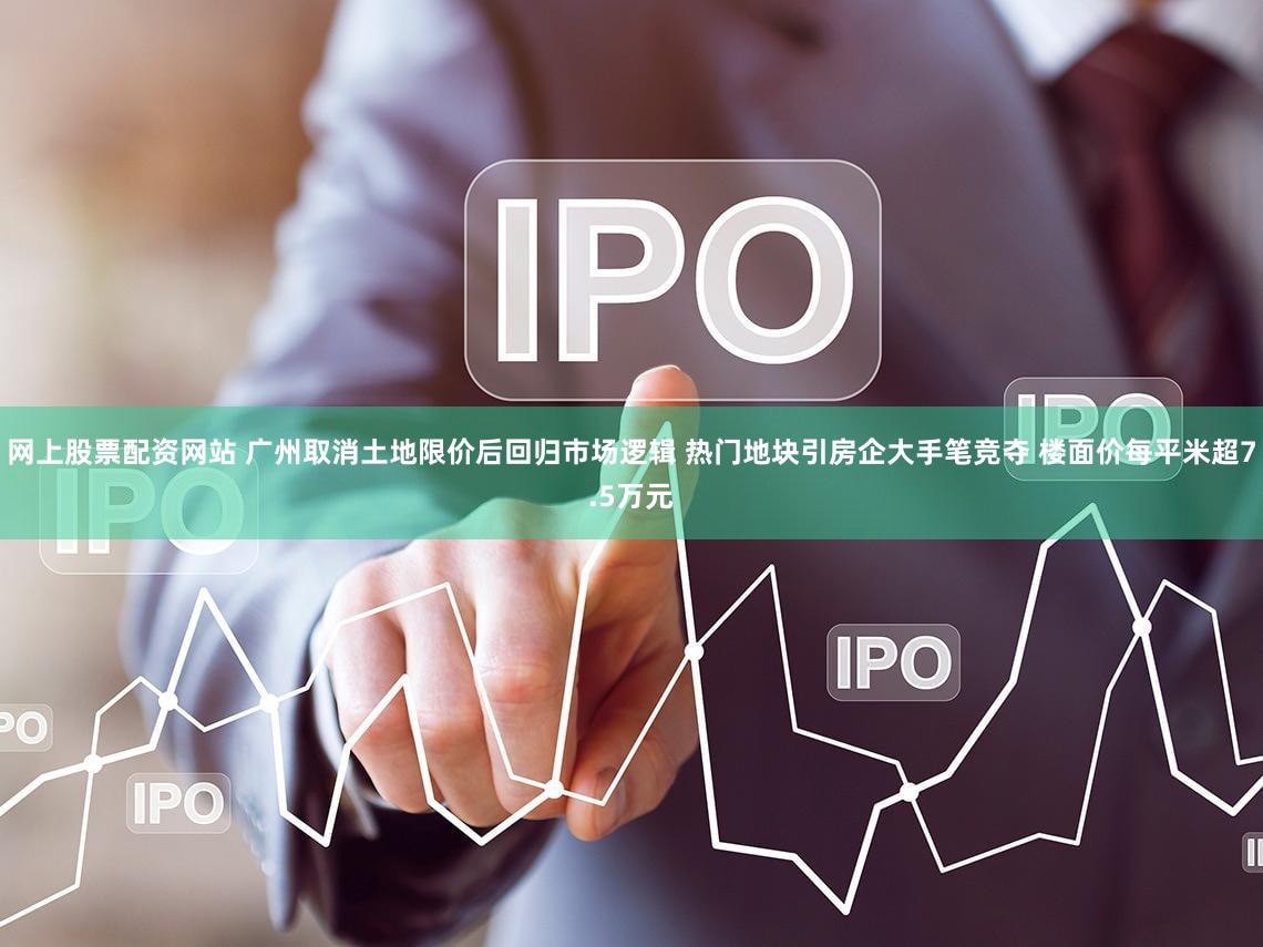 网上股票配资网站 广州取消土地限价后回归市场逻辑 热门地块引房企大手笔竞夺 楼面价每平米超7.5万元