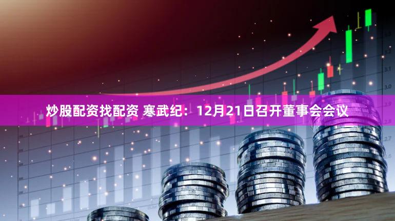 炒股配资找配资 寒武纪：12月21日召开董事会会议
