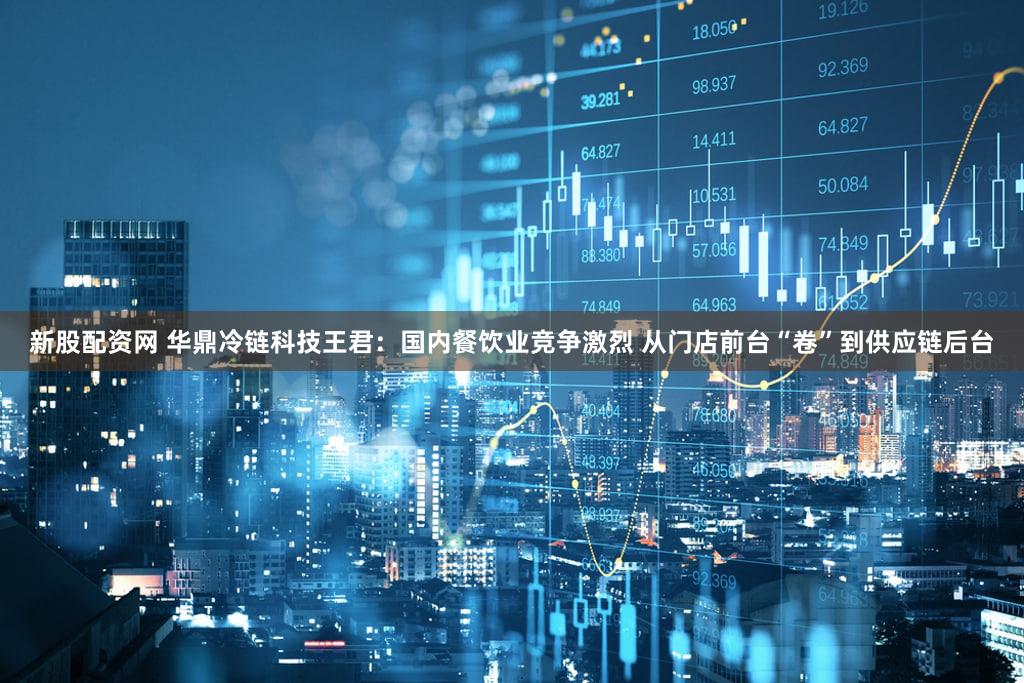 新股配资网 华鼎冷链科技王君：国内餐饮业竞争激烈 从门店前台“卷”到供应链后台