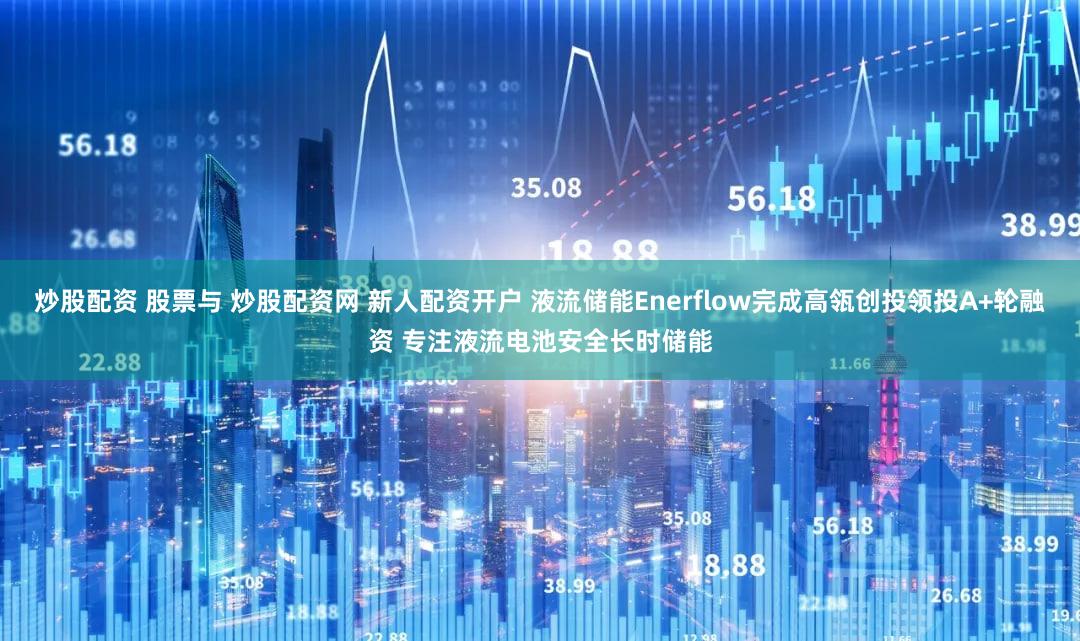 炒股配资 股票与 炒股配资网 新人配资开户 液流储能Enerflow完成高瓴创投领投A+轮融资 专注液流电池安全长时储能