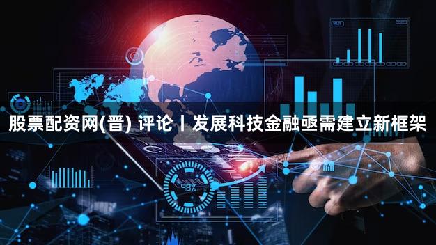 股票配资网(晋) 评论丨发展科技金融亟需建立新框架