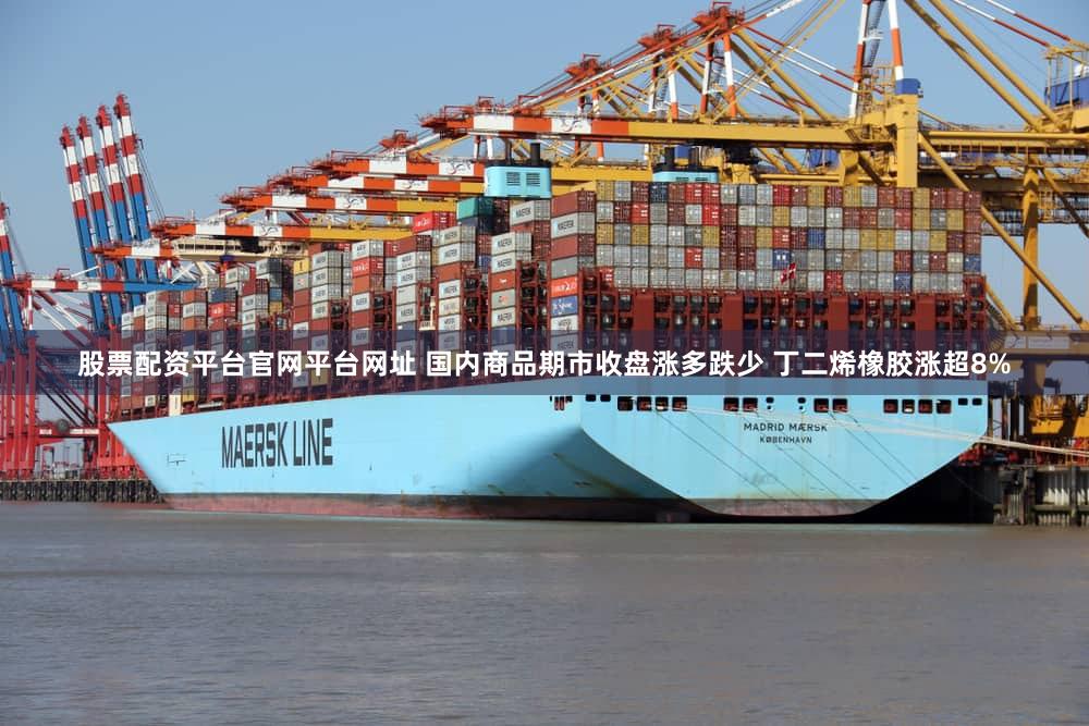 股票配资平台官网平台网址 国内商品期市收盘涨多跌少 丁二烯橡胶涨超8%