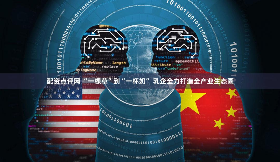 配资点评网 “一棵草”到“一杯奶” 乳企全力打造全产业生态圈