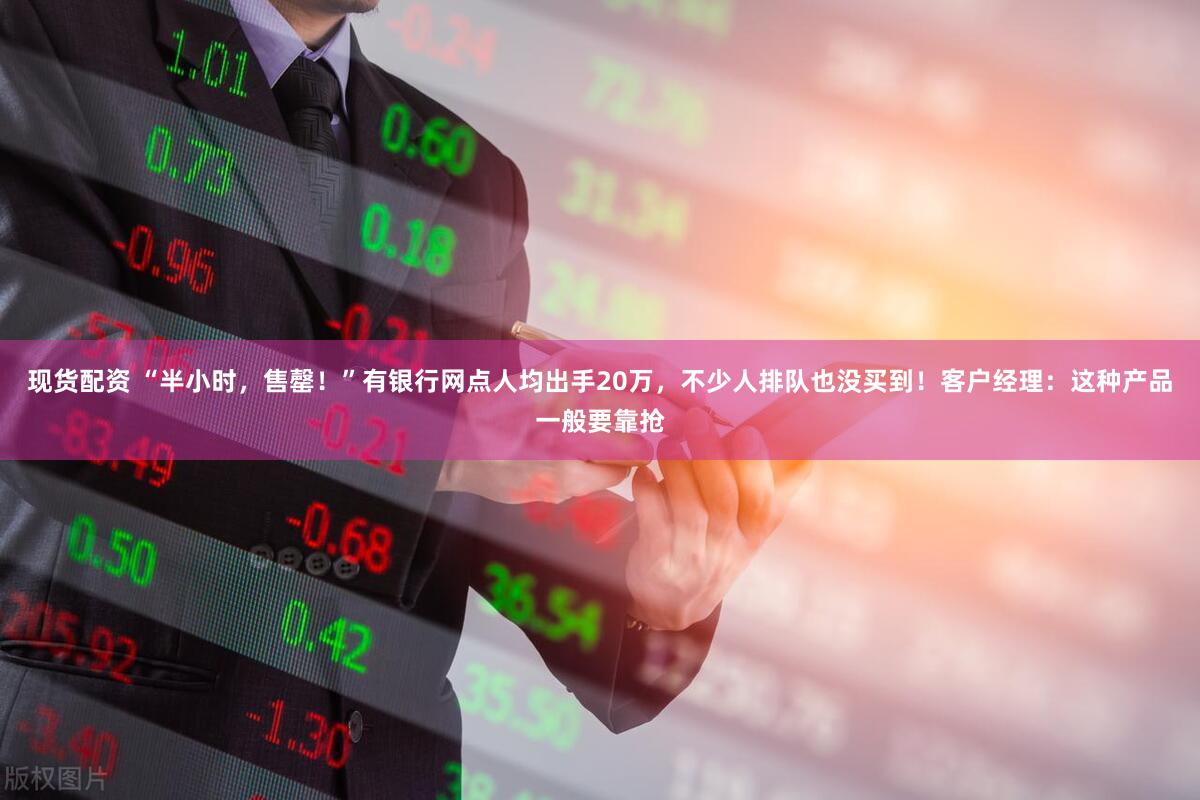 现货配资 “半小时，售罄！”有银行网点人均出手20万，不少人排队也没买到！客户经理：这种产品一般要靠抢