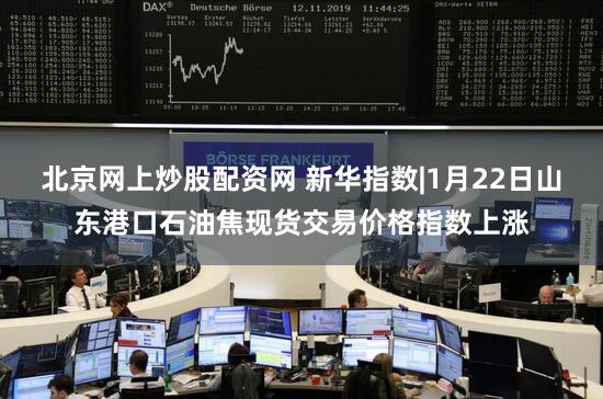 北京网上炒股配资网 新华指数|1月22日山东港口石油焦现货交易价格指数上涨