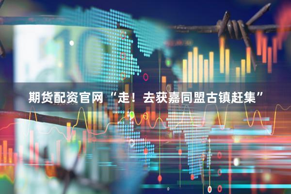 期货配资官网 “走！去获嘉同盟古镇赶集”