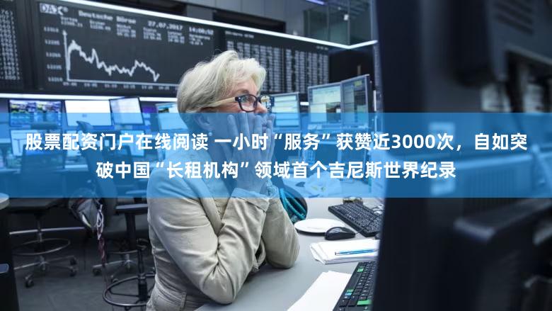 股票配资门户在线阅读 一小时“服务”获赞近3000次，自如突破中国“长租机构”领域首个吉尼斯世界纪录
