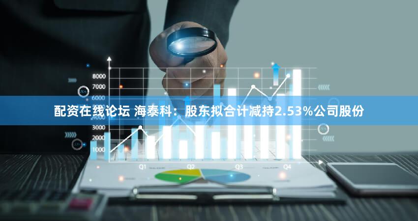 配资在线论坛 海泰科：股东拟合计减持2.53%公司股份