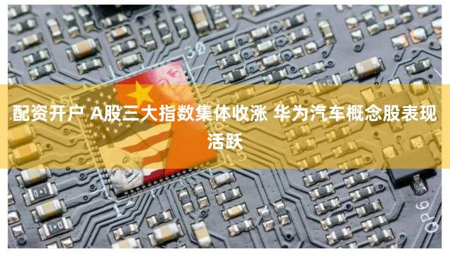 配资开户 A股三大指数集体收涨 华为汽车概念股表现活跃