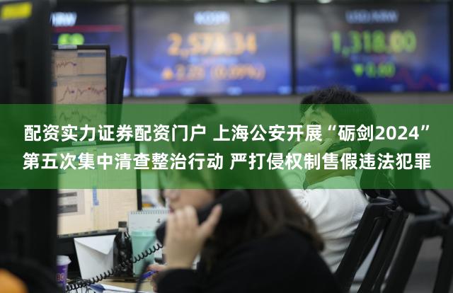 配资实力证券配资门户 上海公安开展“砺剑2024”第五次集中清查整治行动 严打侵权制售假违法犯罪