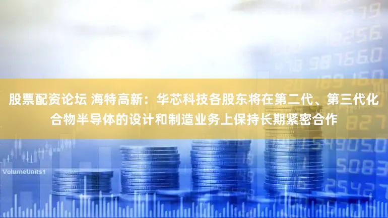 股票配资论坛 海特高新：华芯科技各股东将在第二代、第三代化合物半导体的设计和制造业务上保持长期紧密合作