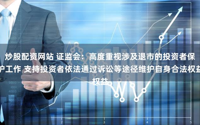 炒股配资网站 证监会：高度重视涉及退市的投资者保护工作 支持投资者依法通过诉讼等途径维护自身合法权益