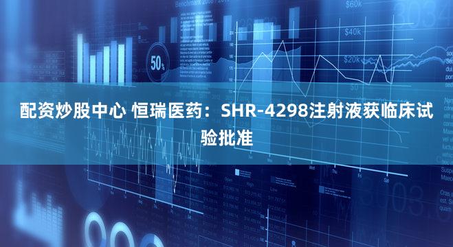 配资炒股中心 恒瑞医药：SHR-4298注射液获临床试验批准