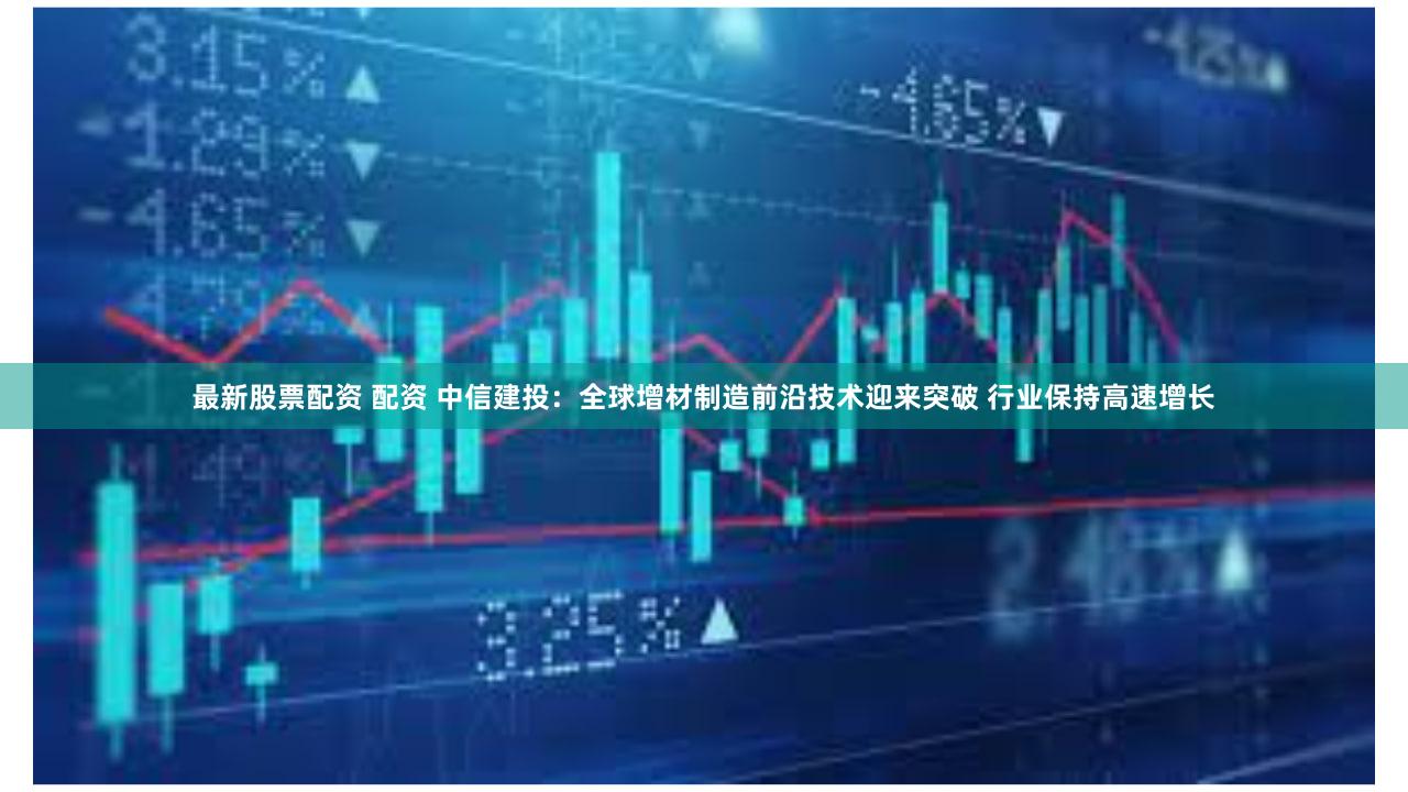 最新股票配资 配资 中信建投：全球增材制造前沿技术迎来突破 行业保持高速增长