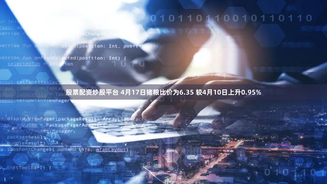 股票配资炒股平台 4月17日猪粮比价为6.35 较4月10日上升0.95%