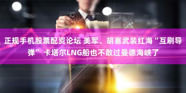 正规手机股票配资论坛 美军、胡塞武装红海“互刷导弹” 卡塔尔LNG船也不敢过曼德海峡了