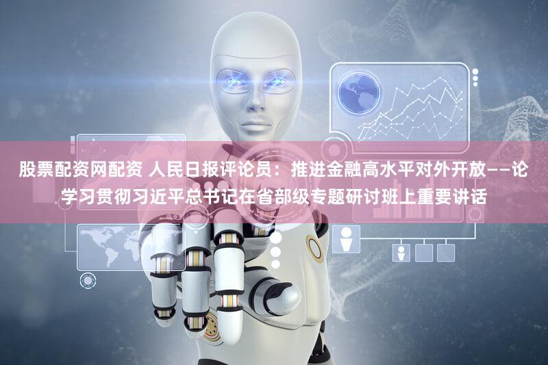 股票配资网配资 人民日报评论员：推进金融高水平对外开放——论学习贯彻习近平总书记在省部级专题研讨班上重要讲话