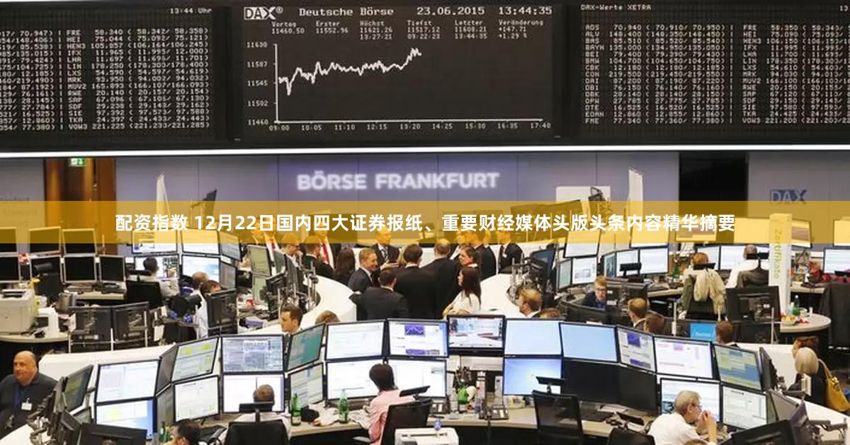 配资指数 12月22日国内四大证券报纸、重要财经媒体头版头条内容精华摘要