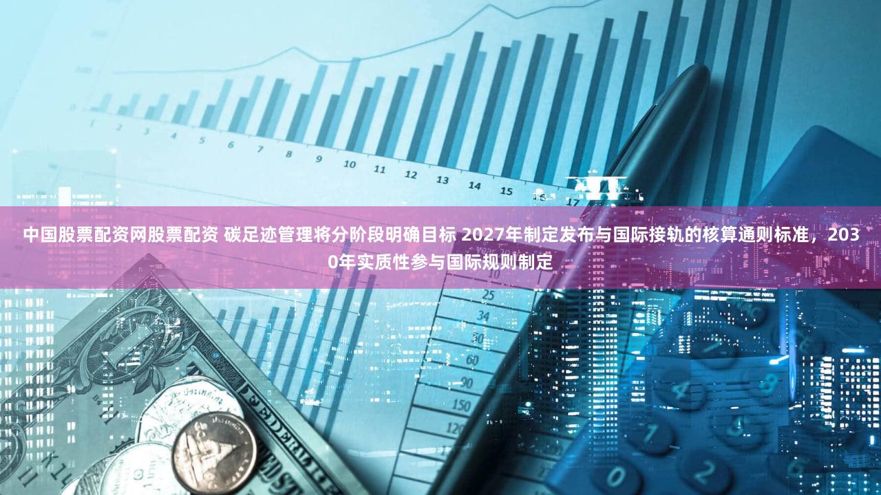 中国股票配资网股票配资 碳足迹管理将分阶段明确目标 2027年制定发布与国际接轨的核算通则标准，2030年实质性参与国际规则制定