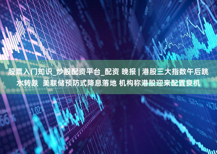 股票入门知识_炒股配资平台_配资 晚报 | 港股三大指数午后跳水转跌  美联储预防式降息落地 机构称港股迎来配置良机