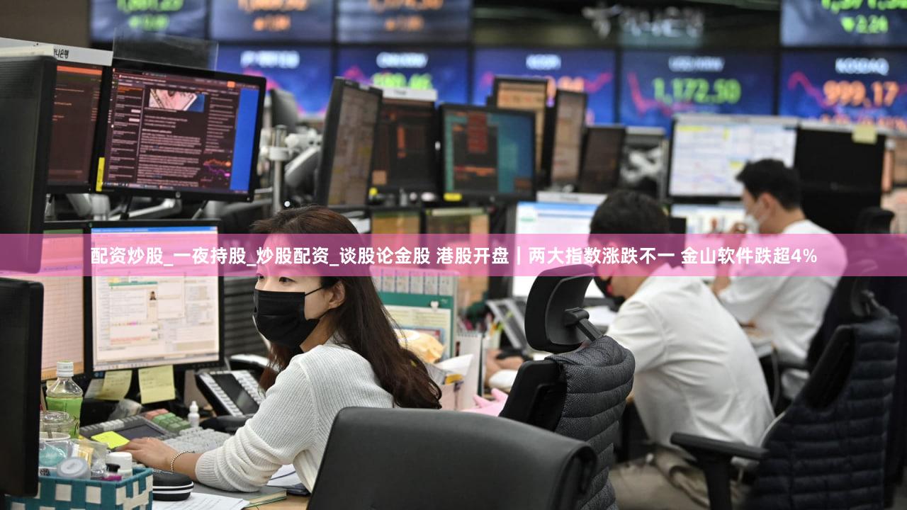 配资炒股_一夜持股_炒股配资_谈股论金股 港股开盘｜两大指数涨跌不一 金山软件跌超4%