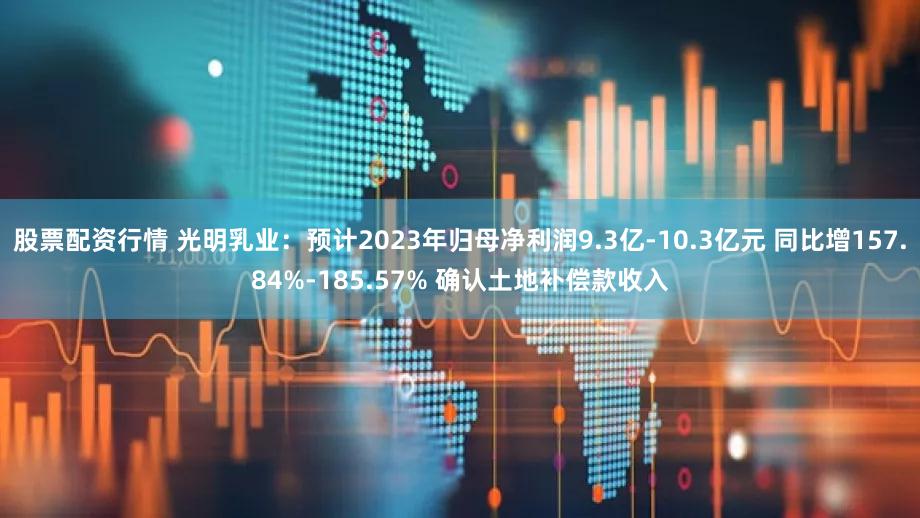 股票配资行情 光明乳业：预计2023年归母净利润9.3亿-10.3亿元 同比增157.84%-185.57% 确认土地补偿款收入