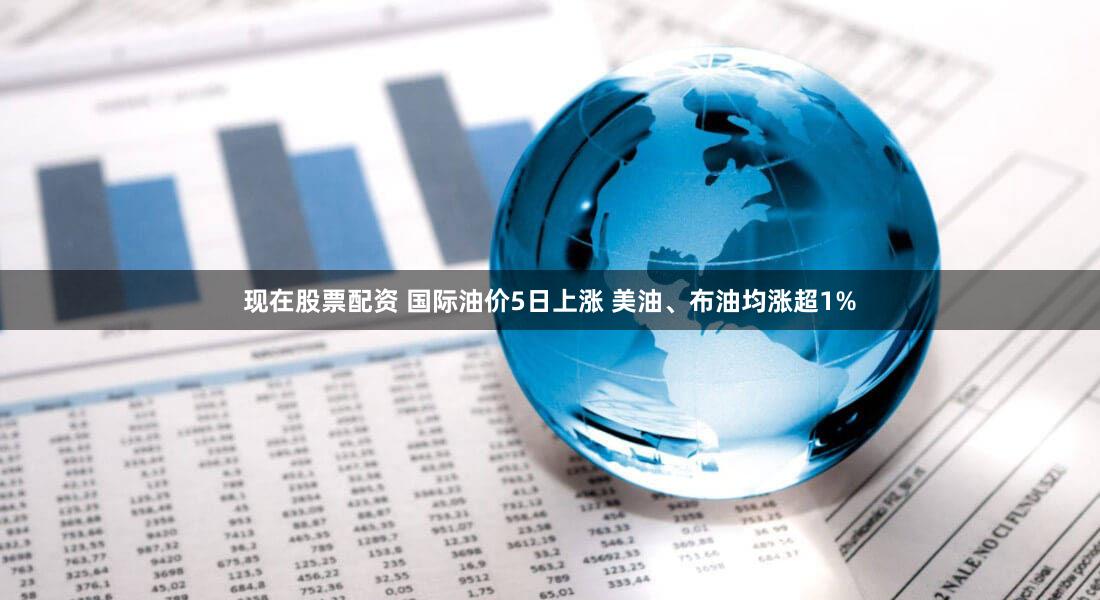 现在股票配资 国际油价5日上涨 美油、布油均涨超1%