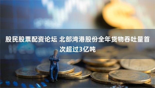 股民股票配资论坛 北部湾港股份全年货物吞吐量首次超过3亿吨