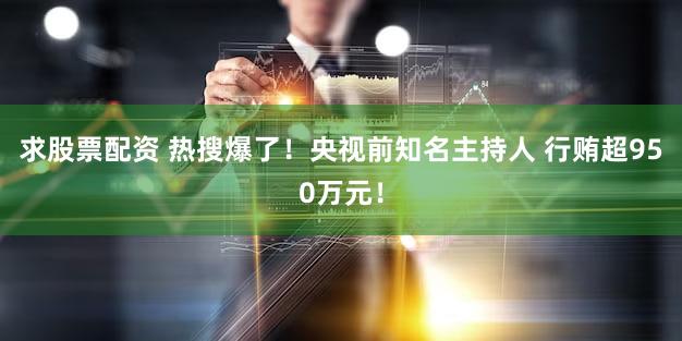 求股票配资 热搜爆了！央视前知名主持人 行贿超950万元！