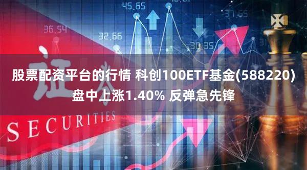 股票配资平台的行情 科创100ETF基金(588220)盘中上涨1.40% 反弹急先锋