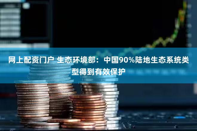 网上配资门户 生态环境部：中国90%陆地生态系统类型得到有效保护