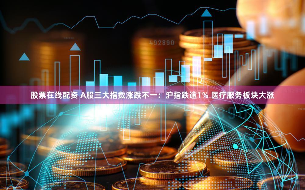 股票在线配资 A股三大指数涨跌不一：沪指跌逾1% 医疗服务板块大涨