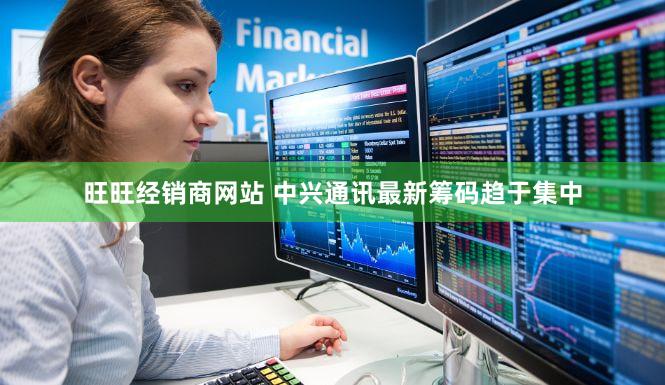 旺旺经销商网站 中兴通讯最新筹码趋于集中