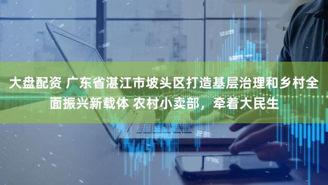 大盘配资 广东省湛江市坡头区打造基层治理和乡村全面振兴新载体 农村小卖部，牵着大民生