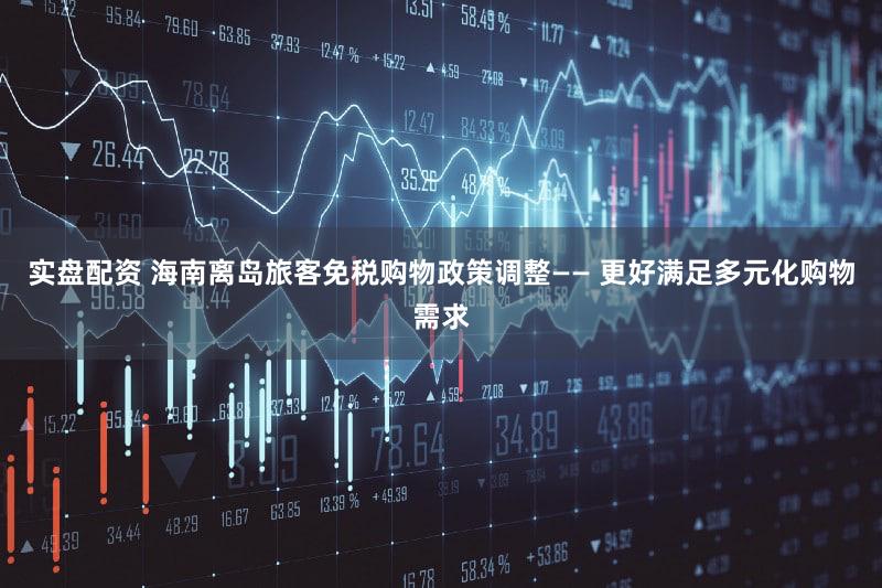 实盘配资 海南离岛旅客免税购物政策调整—— 更好满足多元化购物需求