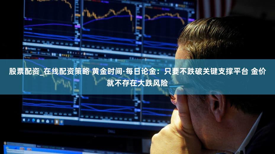 股票配资_在线配资策略 黄金时间·每日论金:只要不跌破关键支撑平台 金价就不存在大跌风险