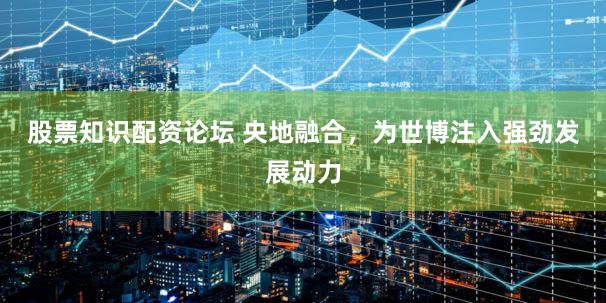 股票知识配资论坛 央地融合，为世博注入强劲发展动力