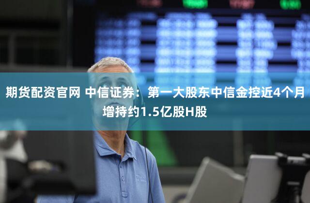 期货配资官网 中信证券：第一大股东中信金控近4个月增持约1.5亿股H股