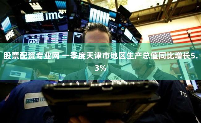 股票配资专业网 一季度天津市地区生产总值同比增长5.3%