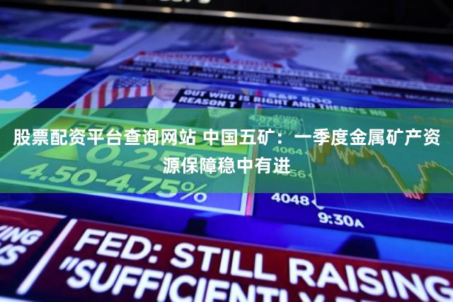 股票配资平台查询网站 中国五矿：一季度金属矿产资源保障稳中有进