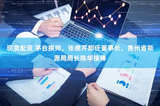 现货配资 茅台换帅，张德芹卸任董事长，贵州省能源局局长陈华接棒