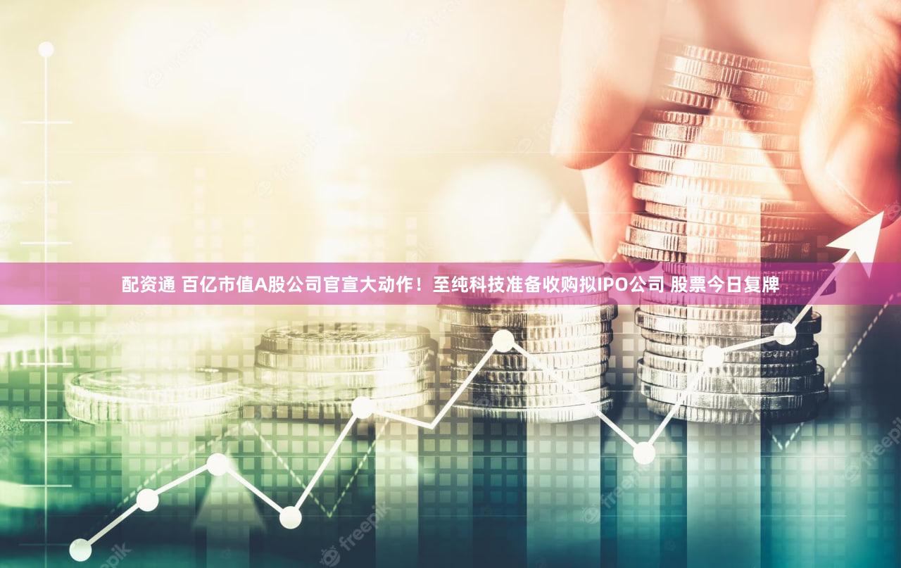 配资通 百亿市值A股公司官宣大动作！至纯科技准备收购拟IPO公司 股票今日复牌