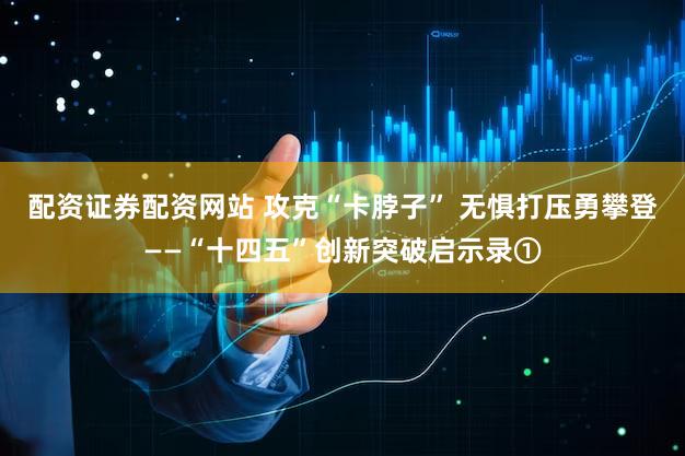 配资证券配资网站 攻克“卡脖子” 无惧打压勇攀登——“十四五”创新突破启示录①
