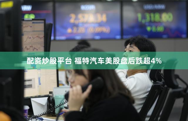 配资炒股平台 福特汽车美股盘后跌超4%