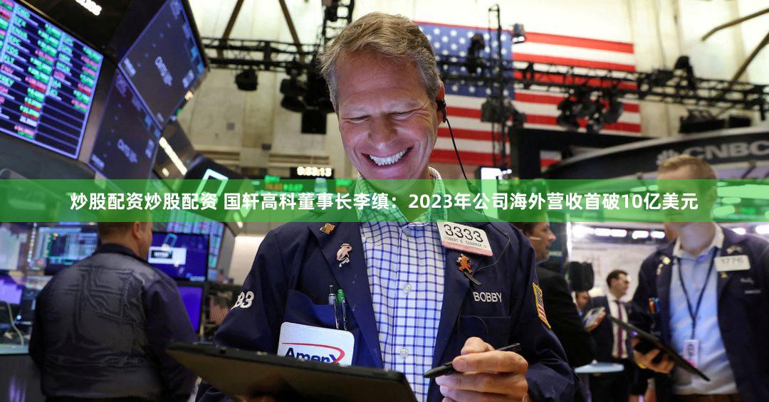 炒股配资炒股配资 国轩高科董事长李缜：2023年公司海外营收首破10亿美元