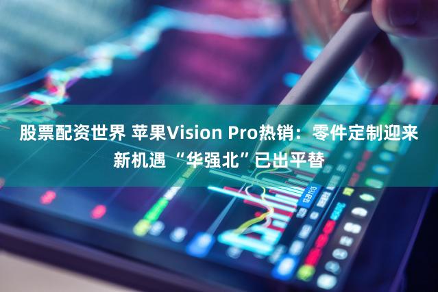 股票配资世界 苹果Vision Pro热销：零件定制迎来新机遇 “华强北”已出平替