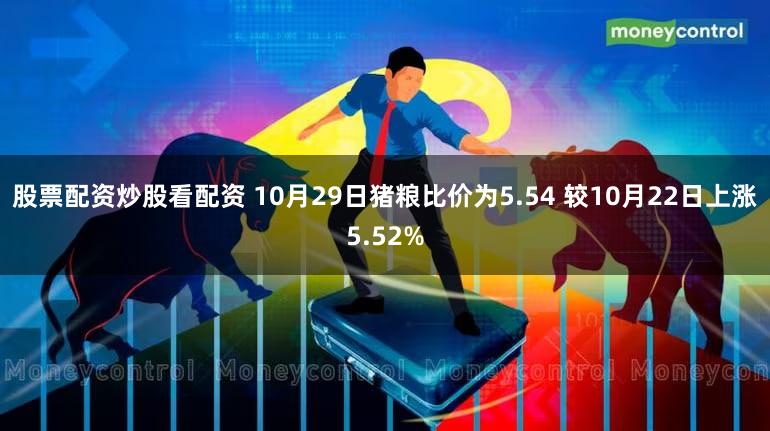 股票配资炒股看配资 10月29日猪粮比价为5.54 较10月22日上涨5.52%