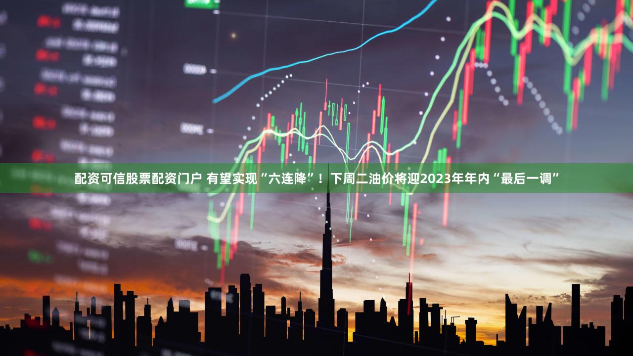 配资可信股票配资门户 有望实现“六连降”!下周二油价将迎2023年年内“最后一调”
