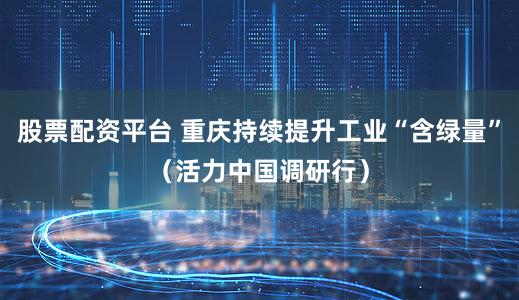 股票配资平台 重庆持续提升工业“含绿量”（活力中国调研行）