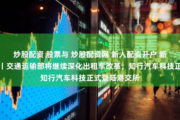 炒股配资 股票与 炒股配资网 新人配资开户 新出行一周热点丨交通运输部将继续深化出租车改革；知行汽车科技正式登陆港交所